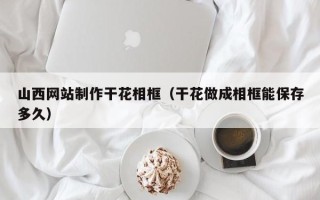 福州山西网站制作干花相框（干花做成相框能保存多久）